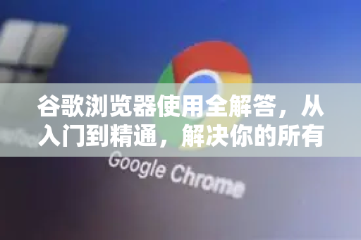 谷歌浏览器使用全解答，从入门到精通，解决你的所有疑惑