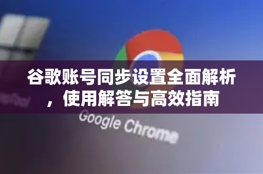 谷歌账号同步设置全面解析，使用解答与高效指南