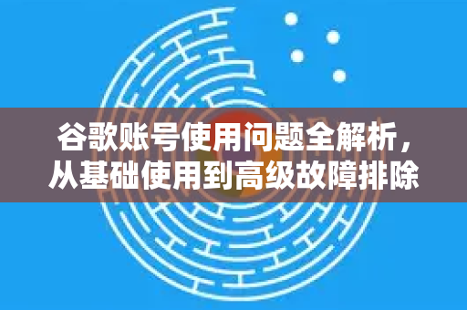 谷歌账号使用问题全解析，从基础使用到高级故障排除指南