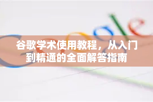 谷歌学术使用教程，从入门到精通的全面解答指南