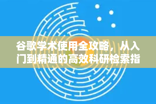谷歌学术使用全攻略，从入门到精通的高效科研检索指南