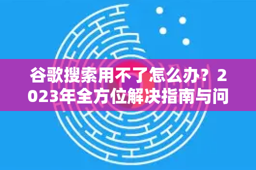 谷歌搜索用不了怎么办？2023年全方位解决指南与问答