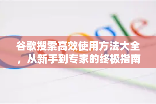 谷歌搜索高效使用方法大全，从新手到专家的终极指南