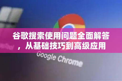 谷歌搜索使用问题全面解答，从基础技巧到高级应用