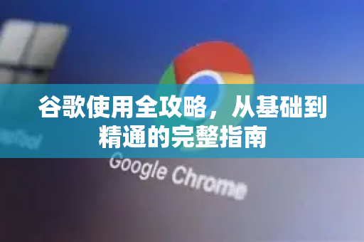 谷歌使用全攻略，从基础到精通的完整指南
