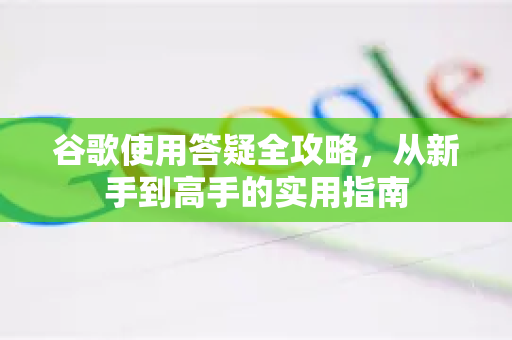 谷歌使用答疑全攻略，从新手到高手的实用指南