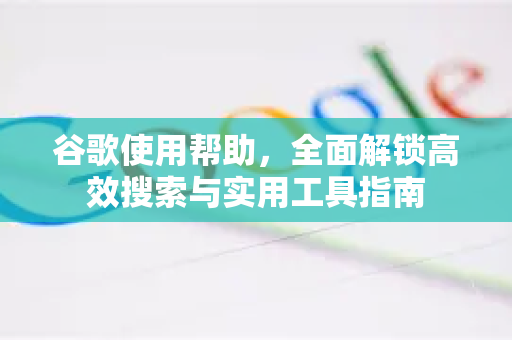 谷歌使用帮助，全面解锁高效搜索与实用工具指南