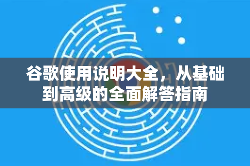 谷歌使用说明大全，从基础到高级的全面解答指南