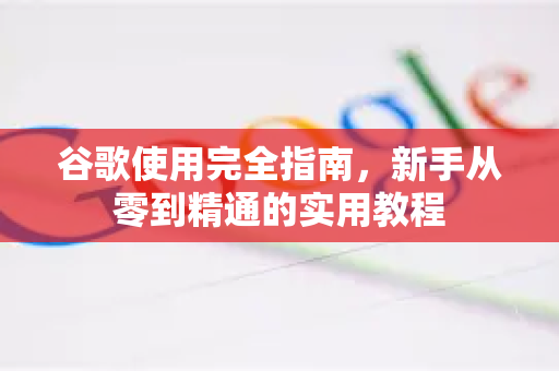 谷歌使用完全指南，新手从零到精通的实用教程