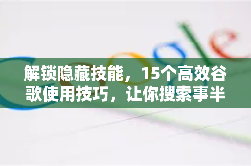 解锁隐藏技能，15个高效谷歌使用技巧，让你搜索事半功倍