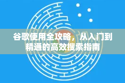 谷歌使用全攻略，从入门到精通的高效搜索指南