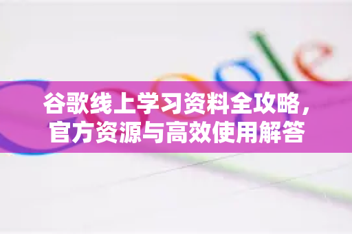 谷歌线上学习资料全攻略，官方资源与高效使用解答-第1张图片-谷歌下载浏览器|Google Chrome官网入口