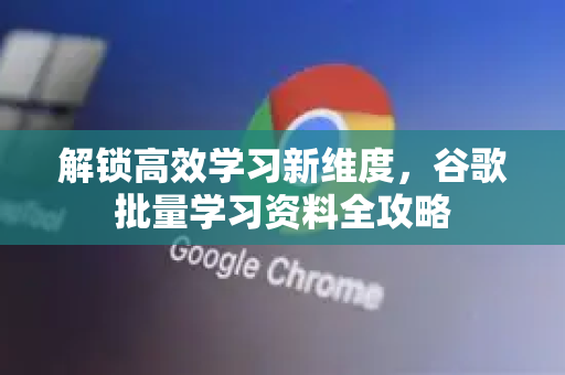 解锁高效学习新维度，谷歌批量学习资料全攻略-第1张图片-谷歌下载浏览器|Google Chrome官网入口