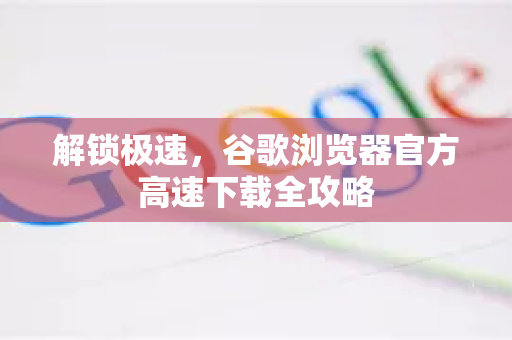 解锁极速，谷歌浏览器官方高速下载全攻略