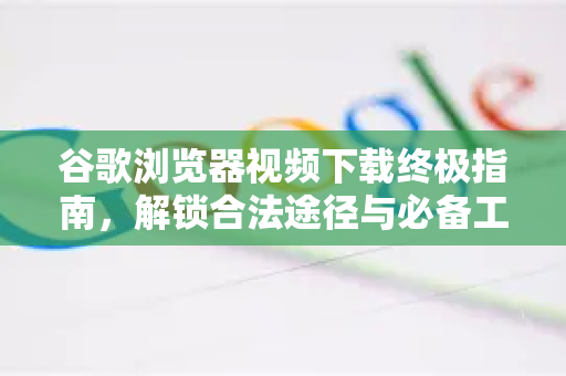 谷歌浏览器视频下载终极指南，解锁合法途径与必备工具