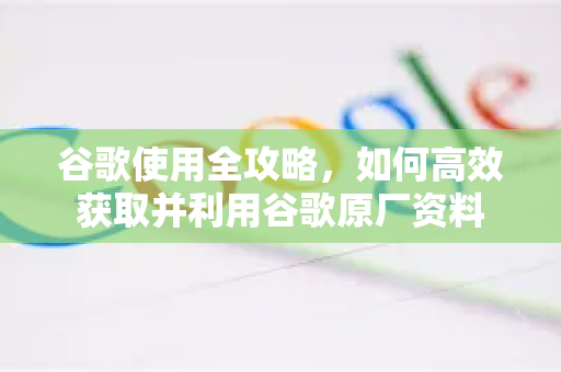 谷歌使用全攻略，如何高效获取并利用谷歌原厂资料-第1张图片-谷歌下载浏览器|Google Chrome官网入口
