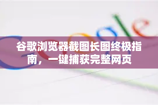 谷歌浏览器截图长图终极指南，一键捕获完整网页