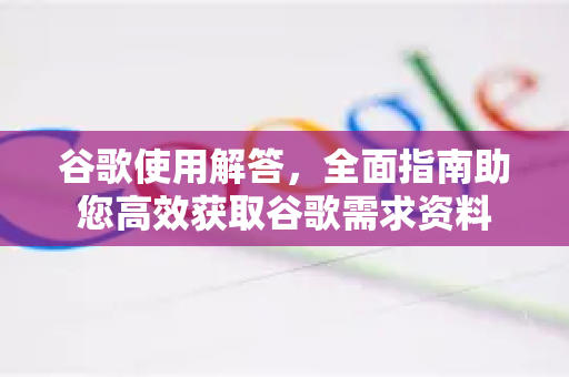 谷歌使用解答，全面指南助您高效获取谷歌需求资料