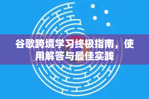 谷歌跨境学习终极指南，使用解答与最佳实践