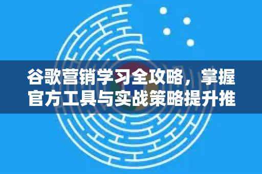 谷歌营销学习全攻略，掌握官方工具与实战策略提升推广效果