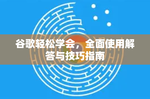谷歌轻松学会，全面使用解答与技巧指南