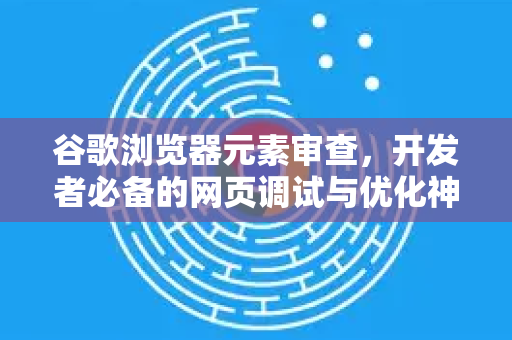 谷歌浏览器元素审查，开发者必备的网页调试与优化神器
