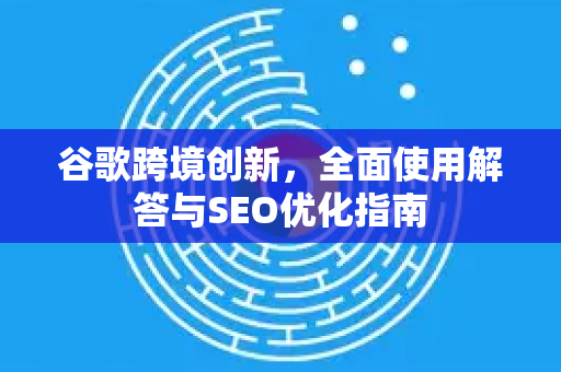 谷歌跨境创新，全面使用解答与SEO优化指南