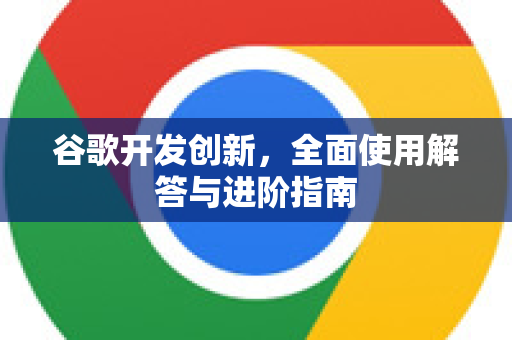 谷歌开发创新，全面使用解答与进阶指南-第1张图片-谷歌下载浏览器|Google Chrome官网入口