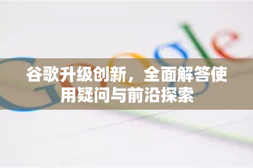 谷歌升级创新，全面解答使用疑问与前沿探索