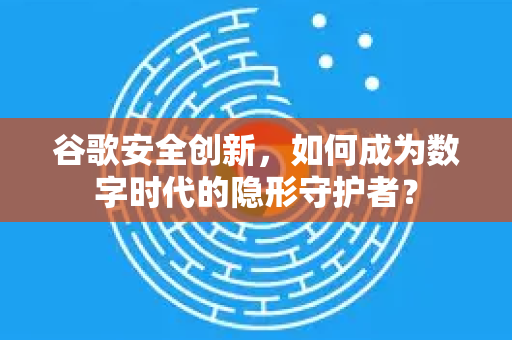 谷歌安全创新，如何成为数字时代的隐形守护者？