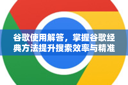 谷歌使用解答，掌握谷歌经典方法提升搜索效率与精准度