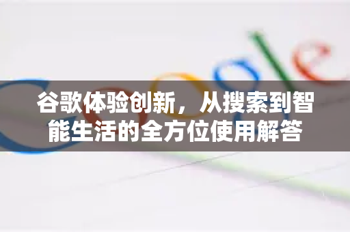 谷歌体验创新，从搜索到智能生活的全方位使用解答