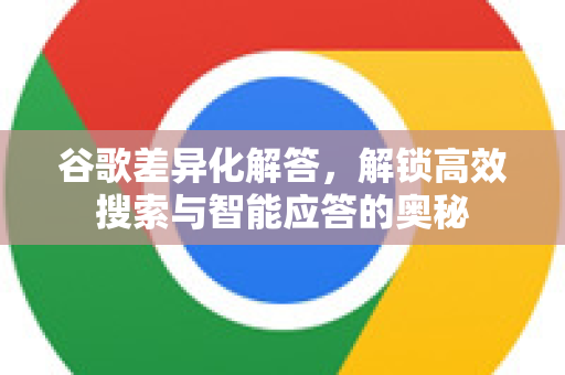 谷歌差异化解答，解锁高效搜索与智能应答的奥秘