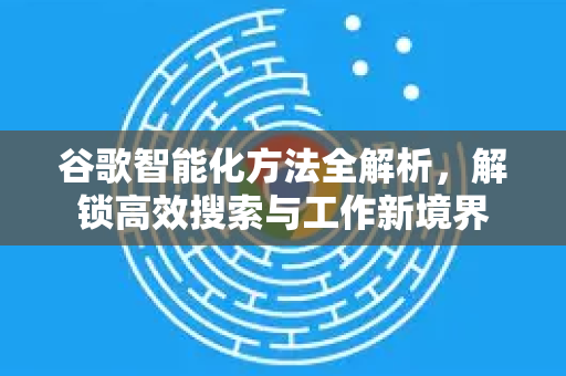 谷歌智能化方法全解析，解锁高效搜索与工作新境界